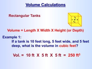 Rectangular Tanks
Volume = Length X Width X Height (or Depth)
Example 1:
If a tank is 10 feet long, 5 feet wide, and 5 feet
deep, what is the volume in cubic feet?
Vol. = 10 ft X 5 ft X 5 ft = 250 ft3
Volume Calculations
 