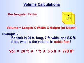 Rectangular Tanks
Volume = Length X Width X Height (or Depth)
Example 2:
If a tank is 20 ft. long, 7 ft. wide, and 5.5 ft.
deep, what is the volume in cubic feet?
Vol. = 20 ft X 7 ft X 5.5 ft = 770 ft3
Volume Calculations
 