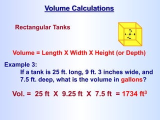 Rectangular Tanks
Volume = Length X Width X Height (or Depth)
Example 3:
If a tank is 25 ft. long, 9 ft. 3 inches wide, and
7.5 ft. deep, what is the volume in gallons?
Vol. = 25 ft X 9.25 ft X 7.5 ft = 1734 ft3
Volume Calculations
 