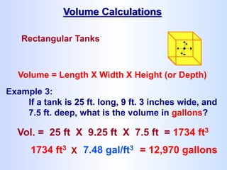 Rectangular Tanks
Volume = Length X Width X Height (or Depth)
Volume Calculations
1734 ft3 X 7.48 gal/ft3 = 12,970 gallons
Example 3:
If a tank is 25 ft. long, 9 ft. 3 inches wide, and
7.5 ft. deep, what is the volume in gallons?
Vol. = 25 ft X 9.25 ft X 7.5 ft = 1734 ft3
 