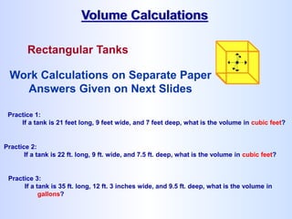 Rectangular Tanks
Volume Calculations
Practice 1:
If a tank is 21 feet long, 9 feet wide, and 7 feet deep, what is the volume in cubic feet?
Practice 2:
If a tank is 22 ft. long, 9 ft. wide, and 7.5 ft. deep, what is the volume in cubic feet?
Practice 3:
If a tank is 35 ft. long, 12 ft. 3 inches wide, and 9.5 ft. deep, what is the volume in
gallons?
Work Calculations on Separate Paper
Answers Given on Next Slides
 
