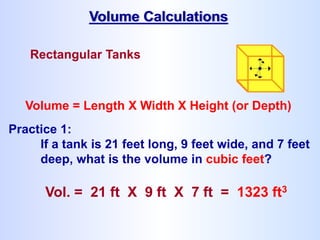 Rectangular Tanks
Volume = Length X Width X Height (or Depth)
Practice 1:
If a tank is 21 feet long, 9 feet wide, and 7 feet
deep, what is the volume in cubic feet?
Vol. = 21 ft X 9 ft X 7 ft = 1323 ft3
Volume Calculations
 
