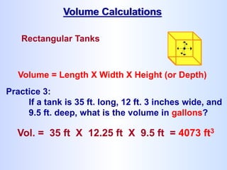 Rectangular Tanks
Volume = Length X Width X Height (or Depth)
Vol. = 35 ft X 12.25 ft X 9.5 ft = 4073 ft3
Volume Calculations
Practice 3:
If a tank is 35 ft. long, 12 ft. 3 inches wide, and
9.5 ft. deep, what is the volume in gallons?
 