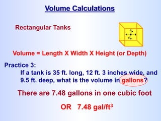 Rectangular Tanks
Volume = Length X Width X Height (or Depth)
There are 7.48 gallons in one cubic foot
Volume Calculations
OR 7.48 gal/ft3
Practice 3:
If a tank is 35 ft. long, 12 ft. 3 inches wide, and
9.5 ft. deep, what is the volume in gallons?
 