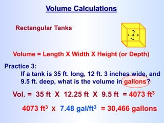 Rectangular Tanks
Volume = Length X Width X Height (or Depth)
Volume Calculations
4073 ft3 X 7.48 gal/ft3 = 30,466 gallons
Practice 3:
If a tank is 35 ft. long, 12 ft. 3 inches wide, and
9.5 ft. deep, what is the volume in gallons?
Vol. = 35 ft X 12.25 ft X 9.5 ft = 4073 ft3
 