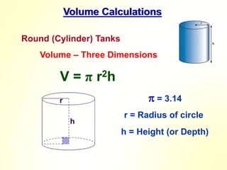 Volume Calculations
Round (Cylinder) Tanks
 = 3.14
r = Radius of circle
h = Height (or Depth)
Volume – Three Dimensions
V = π r2h
 