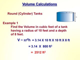 Volume Calculations
Round (Cylinder) Tanks
Example 1
Find the Volume in cubic feet of a tank
having a radius of 10 feet and a depth
of 8 feet.
V = r2h
= 3.14 X 800 ft3
= 2512 ft3
= 3.14 X 10 ft X 10 ft X 8 ft
 