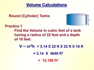 Volume Calculations
Round (Cylinder) Tanks
Practice 1
Find the Volume in cubic feet of a tank
having a radius of 22 feet and a depth
of 10 feet.
V = r2h
= 3.14 X 4840 ft3
= 15,198 ft3
= 3.14 X 22 ft X 22 ft X 10 ft
 