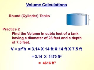 Volume Calculations
Round (Cylinder) Tanks
Practice 2
Find the Volume in cubic feet of a tank
having a diameter of 28 feet and a depth
of 7.5 feet.
V = r2h = 3.14 X 14 ft X 14 ft X 7.5 ft
= 3.14 X 1470 ft3
= 4616 ft3
 