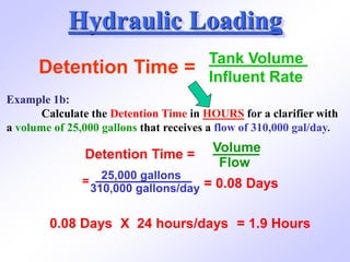 Hydraulic Loading
Detention Time =
Tank Volume
Influent Rate
Example 1b:
Calculate the Detention Time in HOURS for a clarifier with
a volume of 25,000 gallons that receives a flow of 310,000 gal/day.
Detention Time =
Volume
Flow
=
25,000 gallons
310,000 gallons/day = 0.08 Days
0.08 Days X 24 hours/days = 1.9 Hours
 