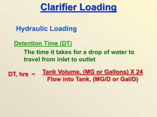 Clarifier Loading
Detention Time (DT)
The time it takes for a drop of water to
travel from inlet to outlet
Hydraulic Loading
DT, hrs = Tank Volume, (MG or Gallons) X 24
Flow into Tank, (MG/D or Gal/D)
 