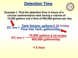 Detention Time
Example 1. Find the detention time in hours of a
circular sedimentation tank having a volume of
75,000 gallons and a flow of 900,000 gallons per day.
DT, hrs =
Tank Volume, gallons
Flow into Tank, gallons/day
X 24 hr/day
DT, hrs =
75,000 gallons
900,000 gallons/day
X 24 hr/day
= 2 hour
 