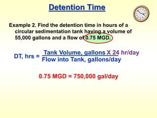 Detention Time
Example 2. Find the detention time in hours of a
circular sedimentation tank having a volume of
55,000 gallons and a flow of 0.75 MGD.
DT, hrs =
Tank Volume, gallons
Flow into Tank, gallons/day
X 24 hr/day
0.75 MGD = 750,000 gal/day
 