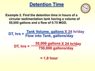 Detention Time
Example 2. Find the detention time in hours of a
circular sedimentation tank having a volume of
55,000 gallons and a flow of 0.75 MGD.
DT, hrs =
Tank Volume, gallons
Flow into Tank, gallons/day
X 24 hr/day
DT, hrs =
55,000 gallons
750,000 gallons/day
X 24 hr/day
= 1.8 hour
 
