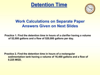 Detention Time
Practice 1. Find the detention time in hours of a clarifier having a volume
of 52,000 gallons and a flow of 520,000 gallons per day.
Practice 2. Find the detention time in hours of a rectangular
sedimentation tank having a volume of 16,400 gallons and a flow of
0.225 MGD.
Work Calculations on Separate Paper
Answers Given on Next Slides
 