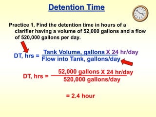 Detention Time
Practice 1. Find the detention time in hours of a
clarifier having a volume of 52,000 gallons and a flow
of 520,000 gallons per day.
DT, hrs =
Tank Volume, gallons
Flow into Tank, gallons/day
X 24 hr/day
DT, hrs =
52,000 gallons
520,000 gallons/day
X 24 hr/day
= 2.4 hour
 