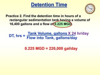 Detention Time
Practice 2. Find the detention time in hours of a
rectangular sedimentation tank having a volume of
16,400 gallons and a flow of 0.225 MGD.
DT, hrs =
Tank Volume, gallons
Flow into Tank, gallons/day
X 24 hr/day
0.225 MGD = 220,000 gal/day
 