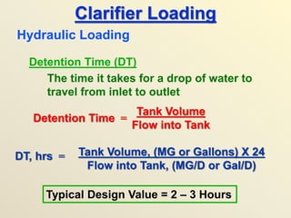 Clarifier Loading
Detention Time (DT)
The time it takes for a drop of water to
travel from inlet to outlet
Hydraulic Loading
DT, hrs = Tank Volume, (MG or Gallons) X 24
Flow into Tank, (MG/D or Gal/D)
Typical Design Value = 2 – 3 Hours
Detention Time =
Tank Volume
Flow into Tank
 