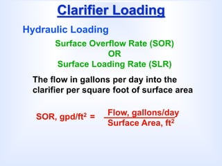 Clarifier Loading
Hydraulic Loading
Surface Overflow Rate (SOR)
OR
Surface Loading Rate (SLR)
The flow in gallons per day into the
clarifier per square foot of surface area
SOR, gpd/ft2 = Flow, gallons/day
Surface Area, ft2
 
