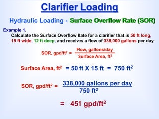 Clarifier Loading
Hydraulic Loading - Surface Overflow Rate (SOR)
SOR, gpd/ft2 =
Flow, gallons/day
Surface Area, ft2
Example 1.
Calculate the Surface Overflow Rate for a clarifier that is 50 ft long,
15 ft wide, 12 ft deep, and receives a flow of 338,000 gallons per day.
= 50 ft X 15 ft = 750 ft2
Surface Area, ft2
338,000 gallons per day
750 ft2
SOR, gpd/ft2 =
= 451 gpd/ft2
 