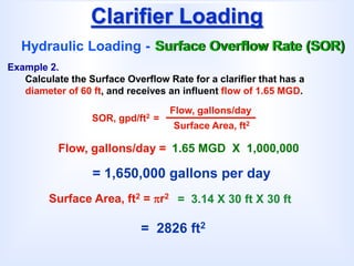 Clarifier Loading
Hydraulic Loading - Surface Overflow Rate (SOR)
SOR, gpd/ft2 =
Flow, gallons/day
Surface Area, ft2
Example 2.
Calculate the Surface Overflow Rate for a clarifier that has a
diameter of 60 ft, and receives an influent flow of 1.65 MGD.
= 1,650,000 gallons per day
Flow, gallons/day = 1.65 MGD X 1,000,000
Surface Area, ft2 = r2
= 2826 ft2
= 3.14 X 30 ft X 30 ft
 