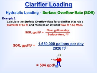 Clarifier Loading
Hydraulic Loading - Surface Overflow Rate (SOR)
SOR, gpd/ft2 =
Flow, gallons/day
Surface Area, ft2
Example 2.
Calculate the Surface Overflow Rate for a clarifier that has a
diameter of 60 ft, and receives an influent flow of 1.65 MGD.
1,650,000 gallons per day
2826 ft2
SOR, gpd/ft2 =
= 584 gpd/
 