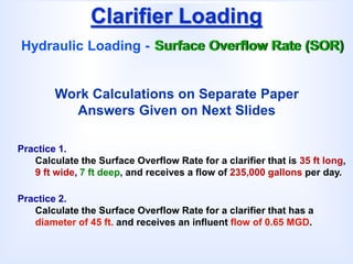 Clarifier Loading
Hydraulic Loading - Surface Overflow Rate (SOR)
Practice 1.
Calculate the Surface Overflow Rate for a clarifier that is 35 ft long,
9 ft wide, 7 ft deep, and receives a flow of 235,000 gallons per day.
Practice 2.
Calculate the Surface Overflow Rate for a clarifier that has a
diameter of 45 ft. and receives an influent flow of 0.65 MGD.
Work Calculations on Separate Paper
Answers Given on Next Slides
 