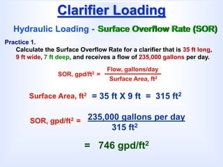 Clarifier Loading
Hydraulic Loading - Surface Overflow Rate (SOR)
SOR, gpd/ft2 =
Flow, gallons/day
Surface Area, ft2
Practice 1.
Calculate the Surface Overflow Rate for a clarifier that is 35 ft long,
9 ft wide, 7 ft deep, and receives a flow of 235,000 gallons per day.
= 35 ft X 9 ft = 315 ft2
Surface Area, ft2
235,000 gallons per day
315 ft2
SOR, gpd/ft2 =
= 746 gpd/ft2
 