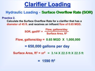 Clarifier Loading
Hydraulic Loading - Surface Overflow Rate (SOR)
SOR, gpd/ft2 =
Flow, gallons/day
Surface Area, ft2
Practice 2.
Calculate the Surface Overflow Rate for a clarifier that has a
diameter of 45 ft. and receives an influent flow of 0.65 MGD.
= 650,000 gallons per day
Flow, gallons/day = 0.65 MGD X 1,000,000
Surface Area, ft2 = r2
= 1590 ft2
= 3.14 X 22.5 ft X 22.5 ft
 