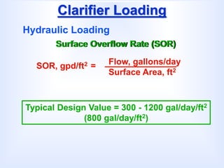 Clarifier Loading
Hydraulic Loading
Surface Overflow Rate (SOR)
SOR, gpd/ft2 = Flow, gallons/day
Surface Area, ft2
Typical Design Value = 300 - 1200 gal/day/ft2
(800 gal/day/ft2)
 