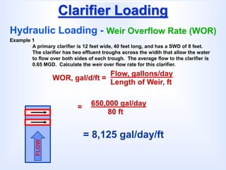 Clarifier Loading
Hydraulic Loading - Weir Overflow Rate (WOR)
WOR, gal/d/ft =
Flow, gallons/day
Length of Weir, ft
Example 1
A primary clarifier is 12 feet wide, 40 feet long, and has a SWD of 8 feet.
The clarifier has two effluent troughs across the width that allow the water
to flow over both sides of each trough. The average flow to the clarifier is
0.65 MGD. Calculate the weir over flow rate for this clarifier.
FLOW
= 8,125 gal/day/ft
= 650,000 gal/day
80 ft
 