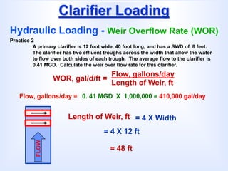 Clarifier Loading
Hydraulic Loading - Weir Overflow Rate (WOR)
WOR, gal/d/ft =
Flow, gallons/day
Length of Weir, ft
Length of Weir, ft
Practice 2
A primary clarifier is 12 foot wide, 40 foot long, and has a SWD of 8 feet.
The clarifier has two effluent troughs across the width that allow the water
to flow over both sides of each trough. The average flow to the clarifier is
0.41 MGD. Calculate the weir over flow rate for this clarifier.
FLOW
Flow, gallons/day = 0. 41 MGD X 1,000,000 = 410,000 gal/day
= 4 X Width
= 4 X 12 ft
= 48 ft
 