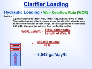 Clarifier Loading
Hydraulic Loading - Weir Overflow Rate (WOR)
WOR, gal/d/ft =
Flow, gallons/day
Length of Weir, ft
Practice 2
A primary clarifier is 12 foot wide, 40 foot long, and has a SWD of 8 feet.
The clarifier has two effluent troughs across the width that allow the water
to flow over both sides of each trough. The average flow to the clarifier is
0.41 MGD. Calculate the weir over flow rate for this clarifier.
FLOW
= 8,542 gal/day/ft
= 410,000 gal/day
48 ft
 