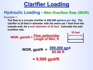 WOR, gal/d/ft =
Flow, gallons/day
Length of Weir, ft
Clarifier Loading
Hydraulic Loading - Weir Overflow Rate (WOR)
Example 1.
The flow to a circular clarifier is 690,000 gallons per day. The
clarifier is 24 feet in diameter with the weirs set 1 foot from the
outside wall, for a weir diameter of 22 feet. Calculate the weir
overflow rate.
22 feet
WOR, gpd/ft = 690,000 gpd
69.08 ft
= 9,988 gpd/ft
 