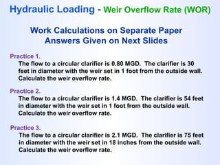 Hydraulic Loading - Weir Overflow Rate (WOR)
Practice 1.
The flow to a circular clarifier is 0.80 MGD. The clarifier is 30
feet in diameter with the weir set in 1 foot from the outside wall.
Calculate the weir overflow rate.
Practice 2.
The flow to a circular clarifier is 1.4 MGD. The clarifier is 54 feet
in diameter with the weir set in 1 foot from the outside wall.
Calculate the weir overflow rate.
Practice 3.
The flow to a circular clarifier is 2.1 MGD. The clarifier is 75 feet
in diameter with the weir set in 18 inches from the outside wall.
Calculate the weir overflow rate.
Work Calculations on Separate Paper
Answers Given on Next Slides
 