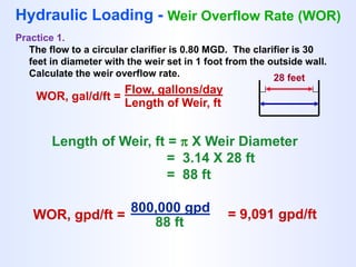 WOR, gal/d/ft =
Flow, gallons/day
Length of Weir, ft
Hydraulic Loading - Weir Overflow Rate (WOR)
Practice 1.
The flow to a circular clarifier is 0.80 MGD. The clarifier is 30
feet in diameter with the weir set in 1 foot from the outside wall.
Calculate the weir overflow rate. 28 feet
Length of Weir, ft =  X Weir Diameter
= 3.14 X 28 ft
= 88 ft
WOR, gpd/ft =
800,000 gpd
88 ft
= 9,091 gpd/ft
 