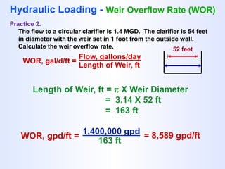 WOR, gal/d/ft =
Flow, gallons/day
Length of Weir, ft
Hydraulic Loading - Weir Overflow Rate (WOR)
Practice 2.
The flow to a circular clarifier is 1.4 MGD. The clarifier is 54 feet
in diameter with the weir set in 1 foot from the outside wall.
Calculate the weir overflow rate. 52 feet
Length of Weir, ft =  X Weir Diameter
= 3.14 X 52 ft
= 163 ft
WOR, gpd/ft =
1,400,000 gpd
163 ft
= 8,589 gpd/ft
 
