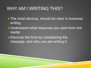 WHY AM I WRITING THIS?

?The most obvious, should be clear in business
 writing.
?Understand what response you want from the
 reader
?Discover the tone by considering the
 message, and why you are writing it.
 