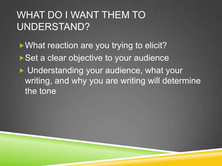 WHAT DO I WANT THEM TO
UNDERSTAND?
?What reaction are you trying to elicit?
?Set a clear objective to your audience
? Understanding your audience, what your
 writing, and why you are writing will determine
 the tone
 
