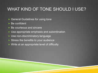 WHAT KIND OF TONE SHOULD I USE?

? General Guidelines for using tone
? Be confident
? Be courteous and sincere
? Use appropriate emphasis and subordination
? Use non-discriminatory language
? Stress the benefits to your audience
? Write at an appropriate level of difficulty
 