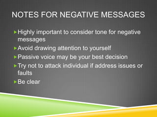 NOTES FOR NEGATIVE MESSAGES

?Highly important to consider tone for negative
 messages
?Avoid drawing attention to yourself
?Passive voice may be your best decision
?Try not to attack individual if address issues or
 faults
?Be clear
 