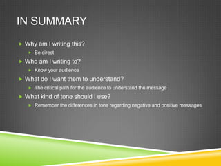 IN SUMMARY
? Why am I writing this?
   ? Be direct

? Who am I writing to?
   ? Know your audience

? What do I want them to understand?
   ? The critical path for the audience to understand the message

? What kind of tone should I use?
   ? Remember the differences in tone regarding negative and positive messages
 