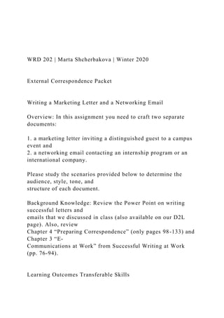 WRD 202 | Marta Shcherbakova | Winter 2020
External Correspondence Packet
Writing a Marketing Letter and a Networking Email
Overview: In this assignment you need to craft two separate
documents:
1. a marketing letter inviting a distinguished guest to a campus
event and
2. a networking email contacting an internship program or an
international company.
Please study the scenarios provided below to determine the
audience, style, tone, and
structure of each document.
Background Knowledge: Review the Power Point on writing
successful letters and
emails that we discussed in class (also available on our D2L
page). Also, review
Chapter 4 “Preparing Correspondence” (only pages 98-133) and
Chapter 3 “E-
Communications at Work” from Successful Writing at Work
(pp. 76-94).
Learning Outcomes Transferable Skills
 