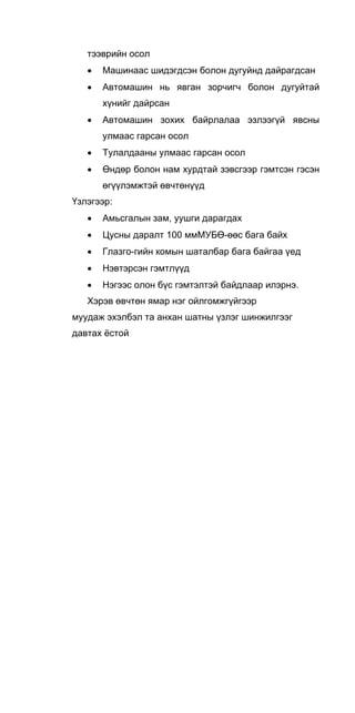 тээврийн осол
• Машинаас шидэгдсэн болон дугуйнд дайрагдсан
• Автомашин нь явган зорчигч болон дугуйтай
хүнийг дайрсан
• Автомашин зохих байрлалаа эзлээгүй явсны
улмаас гарсан осол
• Тулалдааны улмаас гарсан осол
• Өндөр болон нам хурдтай зэвсгээр гэмтсэн гэсэн
өгүүлэмжтэй өвчтөнүүд
Үзлэгээр:
• Амьсгалын зам, уушги дарагдах
• Цусны даралт 100 ммМУБӨ-өөс бага байх
• Глазго-гийн комын шаталбар бага байгаа үед
• Нэвтэрсэн гэмтлүүд
• Нэгээс олон бүс гэмтэлтэй байдлаар илэрнэ.
Хэрэв өвчтөн ямар нэг ойлгомжгүйгээр
муудаж эхэлбэл та анхан шатны үзлэг шинжилгээг
давтах ёстой
 