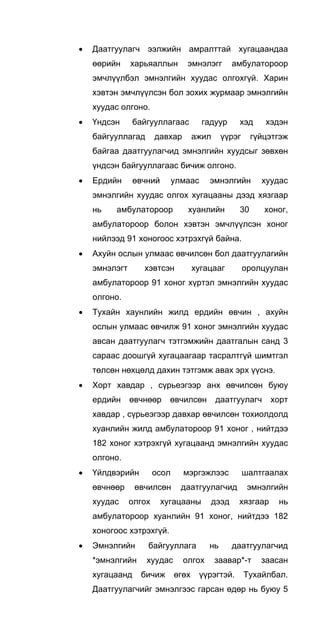 • Даатгуулагч ээлжийн амралттай хугацаандаа
өөрийн харьяаллын эмнэлэгг амбулатороор
эмчлүүлбэл эмнэлгийн хуудас олгохгүй. Харин
хэвтэн эмчлүүлсэн бол зохих журмаар эмнэлгийн
хуудас олгоно.
• Үндсэн байгууллагаас гадуур хэд хэдэн
байгууллагад давхар ажил үүрэг гүйцэтгэж
байгаа даатгуулагчид эмнэлгийн хуудсыг зөвхөн
үндсэн байгууллагаас бичиж олгоно.
• Ердийн өвчний улмаас эмнэлгийн хуудас
эмнэлгийн хуудас олгох хугацааны дээд хязгаар
нь амбулатороор хуанлийн 30 хоног,
амбулатороор болон хэвтэн эмчлүүлсэн хоног
нийлээд 91 хоногоос хэтрэхгүй байна.
• Ахуйн ослын улмаас өвчилсөн бол даатгуулагийн
эмнэлэгт хэвтсэн хугацааг оролцуулан
амбулатороор 91 хоног хүртэл эмнэлгийн хуудас
олгоно.
• Тухайн хаунлийн жилд ердийн өвчин , ахуйн
ослын улмаас өвчилж 91 хоног эмнэлгийн хуудас
авсан даатгуулагч тэтгэмжийн даатгалын санд 3
сараас доошгүй хугацаагаар тасралтгүй шимтгэл
төлсөн нөхцөлд дахин тэтгэмж авах эрх үүснэ.
• Хорт хавдар , сүрьеэгээр анх өвчилсөн буюу
ердийн өвчнөөр өвчилсөн даатгуулагч хорт
хавдар , сүрьеэгээр давхар өвчилсөн тохиолдолд
хуанлийн жилд амбулатороор 91 хоног , нийтдээ
182 хоног хэтрэхгүй хугацаанд эмнэлгийн хуудас
олгоно.
• Үйлдвэрийн осол мэргэжлээс шалтгаалах
өвчнөөр өвчилсөн даатгуулагчид эмнэлгийн
хуудас олгох хугацааны дээд хязгаар нь
амбулатороор хуанлийн 91 хоног, нийтдээ 182
хоногоос хэтрэхгүй.
• Эмнэлгийн байгууллага нь даатгуулагчид
*эмнэлгийн хуудас олгох заавар*-т заасан
хугацаанд бичиж өгөх үүрэгтэй. Тухайлбал.
Даатгуулагчийг эмнэлгээс гарсан өдөр нь буюу 5
 