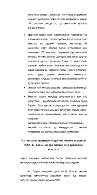 хоногийн дотор , жирэмсэн эхчүүдэд жирэмсний
амралт эхэлснээс хойш болон амаржсаны дараа
10 хоногийн дотор тус тус эмнэлгийн хуудсыг
бичиж олгоно.
• Цэргийн албан хаагч хөдөлмөрийн чадвараа түр
алдаж өвчилсөн , осолд өртсөн тохиолдолд дээд
хязгаар нь ердийн өвчнөөр өвчлөхөд 91
хоногоос, хорт хавдар болон сүрьеэгээр анх
өвчлөхөд 182 хоногоос хэтрэхгүйгээр эмнэлгийн
хуудсыг бичиж олгоно. Хүүхдээ 196 хоног хүртэл
тээгээгүй дутуу төрүүлсэн буюу үр хөндүүлсэн
цэргийн албан хаагч эмэгтэй энэ заалтад нэгэн
адил хамаарна. Цэргийн албан хаагч хуанлийн
жилд удаа дараа өвчилсөн тохиолдолд
эмнэлгийн хуудсыг нийтдээ 182 хоногоос илүүгүй
хугацаанд олгоно.
• Эмнэлгийн хуудас дараахь тохиолдолд олгохгүй,
шаардлагатай бол магадлагаа олгоно. Үүнд:
• Өөрийн эрүүл мэндэд санаатайгаар гэм хор
учруулсан , хуурамчаар өвчилсөн, хуурамч бичиг
баримт бүрдүүлсэн, согтууруулах, мансууруулах
зүйл хэрэглэсний улмаас өвчилсөн, осолд орсон
эмчилгээнээс санаатайгаар зайлсхийсэн, өвчтөн
асарсан,
халдавртөвчнийулмаасхөлхорьжтусгаарласан,
өөрийн хүсэлтээр үр хөндүүлсэн , өөрийн
хүсэлтээр гоо сайхны мэс засал хийлгэсэн
Гэмтэл согог судлалын үндэсний төвийн захирлын
2007- 07- сарын 23 -ны өдрийн 83-р тушаалын
хавсралт
Эрүүл мэндийн даатгалгүй болон гадаадын харьяат
эмчлүүлэгчдээс үйлчилгээний төлбөр авах журам
А. Эрүүл мэндийн даатгалгүй болон өөрийн
хүсэлтээр үйлчлүүлэх хүсэлтэй иргэн тус төвийн
амбулатороор үйлчлүүлэхэд 2500
 