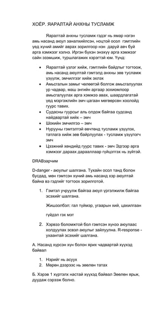 ХОЁР. ЯАРАЛТАЙ АНХНЫ ТУСЛАМЖ
Яаралтай анхны тусламж гэдэг нь ямар нэгэн
амь насанд аюул заналхийлсэн, ноцтой осол гэмтлийн
үед хүний амийг аврах зорилгоор нэн даруй авч буй
арга хэмжээг хэлнэ. Иргэн бүхэн энэхүү арга хэмжээг
сайн эзэмшиж, туршлагажих хэрэгтэй юм. Үүнд:
• Яаралтай үзлэг хийж, гэмтлийн байдпыг тогтоож,
амь насанд аюултай гэмтэлд анхны зөв тусламж
үзүүлж, эмчилгээг хийж эхлэх
• Амьсгалын замыг чөлөөтэй болгож амьсгалуулах
ур чадвар, маш энгийн аргаар зохиомлоор
амьсгалуулах арга хэмжээ авах, шаардлагатай
үед мэргэжлийн эмч цагаан мөгөөрсөн хоолойд
гуурс тавих.
• Судасны гуурсыг аль олдож байгаа судсанд
найдвартай хийх – эмч
• Шокийн эмчилгээ – эмч
• Нурууны гэмтэлтэй өвчтөнд тусламж үзүүлэх,
татлага хийж зөв байрлуупах - тусламж үзүүлэгч
эмч
• Цээжний хөндийд гуурс тавих - эмч Эдгээр арга
хэмжээг дараах дарааллаар гүйцэтгэх нь зүйтэй.
DRАВзарчим
D-danger - аюулыг шалгана. Тухайн осол танд болон
бусдад, мөн гэмтсэн хүний амь насанд хэр аюултай
байна вэ гэдгийг тогтоох зорилготой.
1. Гэмтэл учруулж байгаа аюул үргэлжилж байгаа
эсэхийг шалгана.
Жишээлбэл: гал түймэр, угаарын хий, цахилгаан
гүйдэл гэх мэт
2. Хэрвээ боломжтой бол гэмтсэн хүнээ аюулаас
холдуулах эсвэл аюулыг зайлуулна. R-response -
ухаантай эсэхийг шалгана.
А. Насанд хүрсэн хүн болон ярих чадвартай хүүхэд
байвал
1. Нэрийг нь асуух
2. Мөрөн дээрээс нь зөөлөн татах
Б. Хэрэв 1 хүртэлх настай хүүхэд байвал Зөөлөн ярьж,
дуудаж сэрээж болно.
 