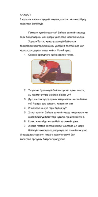 AHXAAP!
1 хүртэлх насны хүүхдийг мөрөн дээрээс нь татах буюу
хөдөлгөж болохгүй.
Гэмтсэн хүний ухаантай байгаа эсэхийг гадаад
төрх байдлаар нь мөн дээрх үйлдлээр шалгаж мэднэ.
Хэрвээ Та тэр хүнээ ухаангүй байна гэж
таамаглаж байгаа бол эхний үзлэгийг толгойноос хөл
хүртэл дэс дарааллаар хийнэ. Үүний тулд:
1. Сэрээх оролдлого хийж зөөлөн татна.
2. Үнэртэнэ / ухаангүй байгаа хүнээс архи, тамхи,
зм гэх мэт зүйлс унэртэж байна уу?
3. Дух, шилэн хүзүү орчим ямар нэгэн гэмтэл байна
уу? / шарх, цус алдалт, хаван гэх мэт
4. 2 чихнээс нь цус гарч байна уу?
5. 2 гарт гэмтэл байгаа эсэхийг үзээд ямар нэгэн ил
шарх байхгүй бол үеэр нугалж, тэнийлгэж үзнз.
6. Цээж, хэвлийд гэмтэл байгаа эохийг үзнэ.
7. 2 хөлд гэмтэл байгаа эохийг шалгаад ил шарх
байхгүй тохиолдолд үеэр нугалж, тэнийлгэж үзнэ.
Ингэхэд гэмтсэн хүн ямар ч хариу өгөхгүй бол
яаралтай эргүүлэх байрлалд оруулна
 