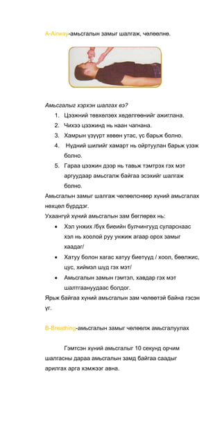 A-Airway-амьсгалын замыг шалгаж, чөлөөлнө.
Амьсгалыг хэрхэн шалгах вэ?
1. Цээжний төвхөлзөх хөдөлгөөнийг ажиглана.
2. Чихээ цээжинд нь наан чагнана.
3. Хамрын үзүүрт хөвөн утас, үс барьж болно.
4. Нүдний шилийг хамарт нь ойртуулан барьж үзэж
болно.
5. Гараа цээжин дээр нь тавьж тэмтрэх гэх мэт
аргуудаар амьсгалж байгаа эсэхийг шалгаж
болно.
Амьсгалын замыг шалгаж чөлөөлснөөр хүний амьсгалах
нөхцөл бүрддэг.
Ухаангүй хүний амьсгалын зам бөглөрөх нь:
• Хэл унжих /бүх биеийн булчингууд суларснаас
хэл нь хоолой руу унжиж агаар орох замыг
хаадаг/
• Хатуу болон хагас хатуу биетүүд / хоол, бөөлжис,
цус, хиймэл шүд гэх мэт/
• Амьсгалын замын гэмтэл, хавдар гэх мэт
шалтгаануудаас болдог.
Ярьж байгаа хүний амьсгалын зам чөлөөтэй байна гэсэн
үг.
B-Breathing-амьсгалын замыг чөлөөлж амьсгалуулах
Гэмтсэн хүний амьсгалыг 10 секунд орчим
шалгасны дараа амьсгалын замд байгаа саадыг
арилгах арга хэмжээг авна.
 