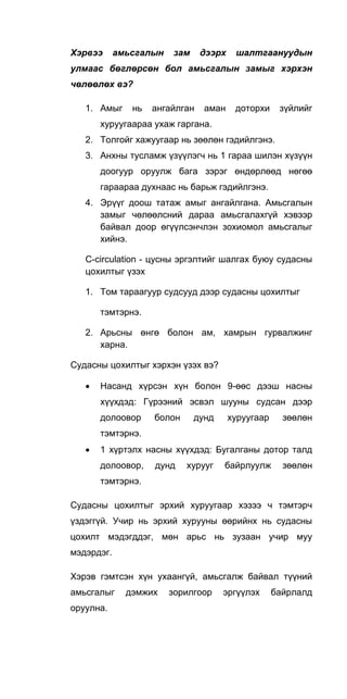 Хэрвээ амьсгалын зам дээрх шалтгаануудын
улмаас бөглөрсөн бол амьсгалын замыг хэрхэн
чөлөөлөх вэ?
1. Амыг нь ангайлган аман доторхи зүйлийг
хуруугаараа ухаж гаргана.
2. Толгойг хажуугаар нь зөөлөн гэдийлгэнэ.
3. Анхны тусламж үзүүлэгч нь 1 гараа шилэн хүзүүн
доогуур оруулж бага зэрэг өндөрлөөд нөгөө
гараараа духнаас нь барьж гэдийлгэнэ.
4. Эрүүг доош татаж амыг ангайлгана. Амьсгалын
замыг чөлөөлсний дараа амьсгалахгүй хэвээр
байвал доор өгүүлсэнчлэн зохиомол амьсгалыг
хийнэ.
C-circulation - цусны эргэлтийг шалгах буюу судасны
цохилтыг үзэх
1. Том тараагуур судсууд дээр судасны цохилтыг
тэмтэрнэ.
2. Арьсны өнгө болон ам, хамрын гурвалжинг
харна.
Судасны цохилтыг хэрхэн үзэх вэ?
• Насанд хүрсэн хүн болон 9-өөс дээш насны
хүүхдэд: Гүрээний эсвэл шууны судсан дээр
долоовор болон дунд хуруугаар зөөлөн
тэмтэрнэ.
• 1 хүртэлх насны хүүхдэд: Бугалганы дотор талд
долоовор, дунд хурууг байрлуулж зөөлөн
тэмтэрнэ.
Судасны цохилтыг эрхий хуруугаар хэзээ ч тэмтэрч
үздэггүй. Учир нь эрхий хурууны өөрийнх нь судасны
цохилт мэдэгддэг, мөн арьс нь зузаан учир муу
мэдэрдэг.
Хэрэв гэмтсэн хүн ухаангүй, амьсгалж байвал түүний
амьсгалыг дэмжих зорилгоор эргүүлэх байрлалд
оруулна.
 